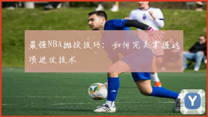 最强NBA抛投技巧：如何完美掌握这项进攻技术