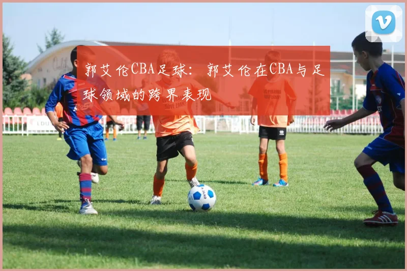 郭艾伦CBA足球：郭艾伦在CBA与足球领域的跨界表现