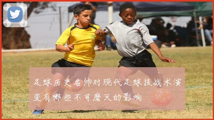 足球历史名帅对现代足球技战术演变有哪些不可磨灭的影响