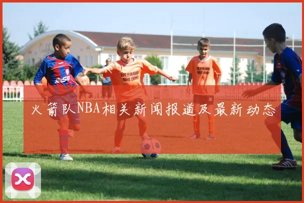 火箭队NBA相关新闻报道及最新动态