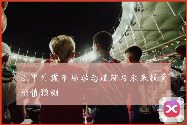 法甲外援市场动态追踪与未来投资价值预测