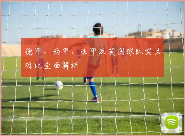 德甲、西甲、法甲及英国球队实力对比全面解析