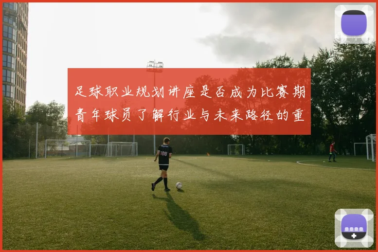 足球职业规划讲座是否成为比赛期青年球员了解行业与未来路径的重要资源