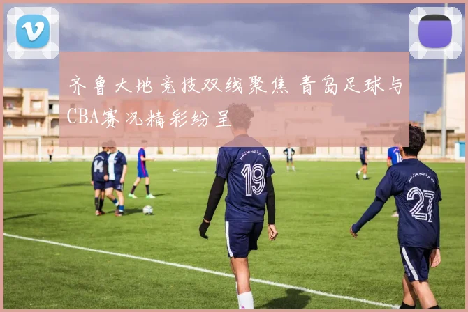 齐鲁大地竞技双线聚焦 青岛足球与CBA赛况精彩纷呈